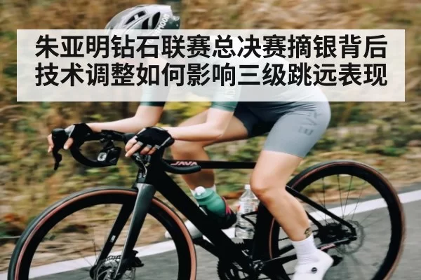 朱亚明钻石联赛总决赛摘银背后技术调整如何影响三级跳远表现